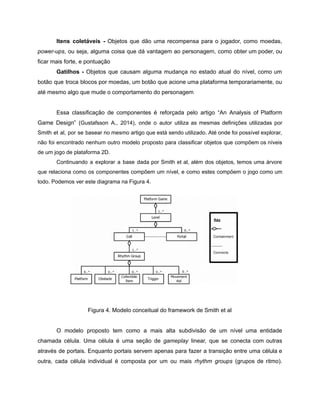 /
Itens coletáveis - Objetos que dão uma recompensa para o jogador, como moedas,
power-ups, ou seja, alguma coisa que dá vantagem ao personagem, como obter um poder, ou
ficar mais forte, e pontuação
Gatilhos - Objetos que causam alguma mudança no estado atual do nível, como um
botão que troca blocos por moedas, um botão que acione uma plataforma temporariamente, ou
até mesmo algo que mude o comportamento do personagem
Essa classificação de componentes é reforçada pelo artigo “An Analysis of Platform
Game Design” (Gustafsson A., 2014), onde o autor utiliza as mesmas definições utilizadas por
Smith et al, por se basear no mesmo artigo que está sendo utilizado. Até onde foi possível explorar,
não foi encontrado nenhum outro modelo proposto para classificar objetos que compõem os níveis
de um jogo de plataforma 2D.
Continuando a explorar a base dada por Smith et al, além dos objetos, temos uma árvore
que relaciona como os componentes compõem um nível, e como estes compõem o jogo como um
todo. Podemos ver este diagrama na Figura 4.
Figura 4. Modelo conceitual do framework de Smith et al
O modelo proposto tem como a mais alta subdivisão de um nível uma entidade
chamada célula. Uma célula é uma seção de gameplay linear, que se conecta com outras
através de portais. Enquanto portais servem apenas para fazer a transição entre uma célula e
outra, cada célula individual é composta por um ou mais rhythm groups (grupos de ritmo).
 