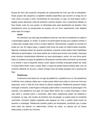 /
Grupos de ritmo são conjuntos compostos de componentes de nível, que não se sobrepõem.
Esses grupos são pequenos e englobam desafios específicos que ocorrem ao longo de um
nível. Entre um grupo e outro, normalmente há uma pausa, ou seja, um local seguro onde o
jogador possa descansar antes de enfrentar o próximo desafio. Isso é claramente refletido no
fluxo fractal, onde há uma quebra na dificuldade após cada desafio/série de desafios. Para
entendermos como os componentes se encaixa, em um nível, exploraremos mais detalhes
sobre cada um a seguir.
Avatar
Um elemento que todo jogo de plataforma deve ter, mas não é considerado um objeto é
o personagem jogável, ou avatar. O avatar é um personagem do jogo que o jogador controla, e
o utiliza para navegar pelos níveis e cumprir objetivos. Normalmente, o jogador só controla um
avatar por vez. Em alguns jogos, o jogador pode trocar de avatar em determinadas situações.
Algumas mudanças podem ser apenas cosméticas, enquanto outras podem trazer habilidades
diferentes ao personagem, e às vezes podem ser a chave para concluir uma missão. Cada jogo
pode introduzir características diferentes em seus personagens, porém, de uma forma geral,
todos os avatares de jogos de plataforma 2D possuem controle sobre movimento na horizontal
e na vertical: ir para a esquerda, direita e pular. Alguns controles avançados podem ser vistos
no Super Mario World, onde o avatar, Mario, é capaz de quebrar blocos embaixo dele, com um
comando diferente do de pulo, e atacar inimigos caso ele esteja equipado com o powerup de
fogo.
Plataformas
O elemento mais básico de um jogo de plataforma, a plataforma em si. Uma plataforma
é definida como qualquer objeto que o avatar possa utilizar para andar ou correr por cima com
segurança, como o chão do nível, blocos ou planos suspensos. Plataformas possuem fricção,
inclinação e tamanho, onde fricção e inclinação podem afetar o movimento do personagem. Por
exemplo, uma plataforma com gelo, em Super Mario World, faz o avatar escorregar, e torna
mais difícil o controle sobre o movimento. Além disso, plataformas podem ser estáticas e
constantes, ou seja, não mudam de tamanho nem de posição, ou podem estar em constante
movimento, formando trajetos projetados pelo designer do nível, e podem ainda mudar de
tamanho e orientação. Plataformas também podem ser temporárias, permitindo que o avatar
ande sobre ela apenas um determinado número de vezes, ou apenas por um tempo
determinado, e podem ser invisíveis.
 