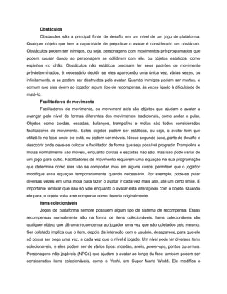 /
Obstáculos
Obstáculos são a principal fonte de desafio em um nível de um jogo de plataforma.
Qualquer objeto que tem a capacidade de prejudicar o avatar é considerado um obstáculo.
Obstáculos podem ser inimigos, ou seja, personagens com movimentos pré-programados que
podem causar dando ao personagem se colidirem com ele, ou objetos estáticos, como
espinhos no chão. Obstáculos não estáticos precisam ter seus padrões de movimento
pré-determinados, é necessário decidir se eles aparecerão uma única vez, várias vezes, ou
infinitamente, e se podem ser destruídos pelo avatar. Quando inimigos podem ser mortos, é
comum que eles deem ao jogador algum tipo de recompensa, às vezes ligado à dificuldade de
matá-lo.
Facilitadores de movimento
Facilitadores de movimento, ou movement aids são objetos que ajudam o avatar a
avançar pelo nível de formas diferentes dos movimentos tradicionais, como andar e pular.
Objetos como cordas, escadas, balanços, trampolins e molas são todos considerados
facilitadores de movimento. Estes objetos podem ser estáticos, ou seja, o avatar tem que
utilizá-lo no local onde ele está, ou podem ser móveis. Nesse segundo caso, parte do desafio é
descobrir onde deve-se colocar o facilitador de forma que seja possível progredir. Trampolins e
molas normalmente são móveis, enquanto cordas e escadas não são, mas isso pode variar de
um jogo para outro. Facilitadores de movimento requerem uma equação na sua programação
que determina como eles vão se comportar, mas em alguns casos, permitem que o jogador
modifique essa equação temporariamente quando necessário. Por exemplo, pode-se pular
diversas vezes em uma mola para fazer o avatar ir cada vez mais alto, até um certo limite. É
importante lembrar que isso só vale enquanto o avatar está interagindo com o objeto. Quando
ele para, o objeto volta a se comportar como deveria originalmente.
Itens colecionáveis
Jogos de plataforma sempre possuem algum tipo de sistema de recompensa. Essas
recompensas normalmente são na forma de itens colecionáveis. Itens colecionáveis são
qualquer objeto que dê uma recompensa ao jogador uma vez que são coletados pelo mesmo.
Ser coletado implica que o item, depois da interação com o usuário, desaparece, para que ele
só possa ser pego uma vez, a cada vez que o nível é jogado. Um nível pode ter diversos itens
colecionáveis, e eles podem ser de vários tipos: moedas, anéis, power-ups, pontos ou armas.
Personagens não jogáveis (NPCs) que ajudam o avatar ao longo da fase também podem ser
considerados itens colecionáveis, como o Yoshi, em Super Mario World. Ele modifica o
 