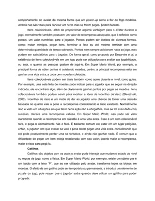 /
comportamento do avatar da mesma forma que um power-up como a flor de fogo modifica.
Ambos não são vitais para concluir um nível, mas se forem pegos, podem facilitar.
Itens colecionáveis, além de proporcionar alguma vantagem para o avatar durante o
jogo, normalmente também possuem um valor de recompensa associado, que é refletido como
pontos, um valor numérico, para o jogador. Pontos podem ser obtidos de diversas formas,
como: matar inimigos, pegar itens, terminar a fase ou até mesmo terminar com uma
determinada quantidade de tempo sobrando. Pontos nem sempre adicionam nada ao jogo, mas
podem ser satisfatórios para o jogador. De forma geral, como proposto por Desurvire et al, a
existência de itens colecionáveis em um jogo pode ser utilizados para avaliar sua jogabilidade,
ou seja, o quanto as pessoas gostam de jogá-lo. Em Super Mario World, por exemplo, a
principal forma de obter pontos é coletando moedas, porém, a principal recompensa está em
ganhar uma vida extra, a cada cem moedas coletadas.
Itens colecionáveis podem ser úteis também como apoio durante o nível, como guias.
Por exemplo, uma seta feita de moedas pode indicar para o jogador que ao seguir na direção
indicada, ele encontrará algo, além de obviamente ganhar pontos por pegar as moedas. Itens
colecionáveis também podem servir para mostrar a ideia de incentivo de risco (Bleszinski,
2000). Incentivo de risco é um modo de dar ao jogador uma chance de tomar uma decisão
baseada no quanto vale a pena a recompensa considerando o risco existente. Normalmente
isso é visto em situações em que fazer certa ação não é obrigatória, mas se for executada com
sucesso, oferece uma recompensa valiosa. Em Super Mario World, isso pode ser visto
claramente quando a recompensa em questão é uma vida extra. Esse é um item colecionável
raro, e pegá-lo normalmente não é fácil. É bastante comum ele estar em um lugar perigoso,
então, o jogador tem que avaliar se vale a pena tentar pegar uma vida extra, considerando que
ele pode possivelmente perder uma na tentativa, e ainda não ganhar nada. É comum que a
dificuldade de pegar um item esteja relacionada com seu valor; quanto maior a recompensa,
maior o risco para pegá-la.
Gatilhos
Gatilhos são objetos com os quais o avatar pode interagir que mudam o estado do nível
ou regras de jogo, como a física. Em Super Mario World, por exemplo, existe um objeto que é
um botão com a letra “P”, que ao ser utilizado pelo avatar, transforma todos os blocos em
moedas. O efeito de um gatilho pode ser temporário ou permanente, e introduz um elemento de
puzzle ou jogo, pois requer que o jogador saiba quando deve utilizar um gatilho para poder
progredir.
 