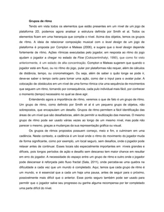/
Grupos de ritmo
Tendo em vista todos os elementos que estão presentes em um nível de um jogo de
plataforma 2D, podemos agora analisar a estrutura definida por Smith et al. Todos os
elementos ficam em uma hierarquia que compõe o nível. Acima dos objetos, temos os grupos
de rítmo. A ideia de relacionar composição musical com o level design de um jogo de
plataforma é proposta por Compton e Mateas (2006), e sugere que o level design depende
fortemente de rítmo. Ações rítmicas executadas pelo jogador, em resposta ao ritmo do jogo
ajudam o jogador a chegar no estado de Flow (Csikszentmihalyi, 1990), que como foi visto
anteriormente, é um estado de alta concentração. Compton e Mateas sugerem que quando o
jogador está em fluxo, ou no rítmo do jogo, pular por plataformas não requer, além de cálculos
de distância, tempo, ou cronometragem. Ou seja, além de saber o quão longe se pode ir,
deve-se saber o tempo certo para tomar uma ação, como dar o input para o avatar pular. A
colocação de obstáculos em um nível de uma forma rítmica cria uma sequência de movimentos
que seguem um ritmo, tornando por consequência, cada pulo individual mais fácil, por conhecer
o momento (tempo) necessário no qual se deve agir.
Entendendo agora a importância de rítmo, veremos o que de fato é um grupo de rítmo.
Um grupo de ritmo, como definido por Smith et al é um pequeno grupo de objetos, não
sobrepostos, que encapsulam um desafio. Grupos de ritmo permitem a fácil identificação das
áreas de um nível que são desafiadoras, além de permitir a reutilização das mesmas. O mesmo
grupo de ritmo pode ser usado várias vezes ao longo de um mesmo nível, mas pode não
parecer o mesmo, graças a mudanças da sua representação gráfica ou visual.
Os grupos de ritmos propostos possuem começo, meio e fim, e culminam em uma
cadência. Neste contexto, a cadência é um local onde o ritmo do movimento do jogador muda
de forma significante, como por exemplo, um local seguro, sem desafios, onde o jogador pode
relaxar antes de continuar. Esses locais são especialmente importantes em níveis grandes e
difíceis, pois longos períodos de ação e desafio sem descanso tem maior chance em resultar
em erro do jogador. A necessidade do espaço entre um grupo de ritmo e outro onde o jogador
pode descansar é reforçada pelo fluxo fractal (Sala, 2011), onde percebe-se uma quebra na
dificuldade a cada vez que um mundo é completado. Aqui, temos que cada grupo de ritmo é
um mundo, e é essencial que a cada um haja uma pausa, antes de seguir para o próximo,
possivelmente mais difícil que o anterior. Esse ponto seguro também pode ser usado para
permitir que o jogador salve seu progresso ou ganhe alguma recompensa por ter completado
uma parte difícil do nível.
 