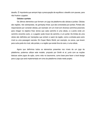 /
desafio. É importante que sempre haja a preocupação de equilibrar o desafio com pausas, para
não frustrar o jogador.
Células e portais
Os últimos elementos que formam um jogo de plataforma são células e portais. Células
são regiões, não sobrepostas, de gameplay linear, que são conectadas por portais. Portais são
responsáveis por conectar células, por exemplo: em um nível com diversos caminhos possíveis
para chegar no objetivo final, temos que cada caminho é uma célula, e o ponto onde um
caminho encontra outro, e o jogador pode trocar de caminho, é um portal. Os limites de uma
célula são definidos por transições que entram e saem da região, como a entrada para outro
nível ou uma passagem secreta. Em Super Mario World, por exemplo, os canos, que levam
para outra parte do nível, são portais, e a região que existe fora do cano, é uma célula.
Agora que definimos todos os elementos presentes nos níveis de um jogo de
plataforma, podemos utilizar este modelo, proposto por Smith et al, junto com as noções
básicas sobre jogos de ação, como visto na taxonomia, como base para fazer o level design
para o jogo que será implementado em cima da plataforma criada neste projeto.
 