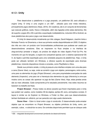 /
4.1.3 - Unity
Para desenvolver a plataforma e o jogo proposto, um platformer 2D, será utilizada a
engine Unity. O Unity é uma engine e um IDE , utilizado para criar mídia interativa,2
principalmente jogos eletrônicos (Haas, 2014). Em essência, ele é um conjunto de ferramentas
que executa gráficos, áudio, física e interações, além das ligações entre estes elementos. Ele
dá suporte a jogos 2D e 3D e permite a exportação multiplataforma, incluindo iOS e Android, as
duas plataformas alvo para o jogo a ser desenvolvido.
O Unity foi desenvolvido inicialmente por três colegas, David Helgason, Joachim Ante e
Nicholas Francis na Dinamarca, e teve sua primeira versão disponibilizada em 2005. O objetivo
dos três era criar um produto com funcionalidades profissionais que pudesse ser usado por
desenvolvedores amadores. Eles se inspiraram no fluxo simples e na interface de
drag-and-drop (arrastar e largar), do produto de edição de vídeo Apple’s Final Cut Pro. No
momento em que foi lançado, a engine era compatível apenas com o sistema operacional OS
X, da Apple e permitia exportação para uma variedade pequena de plataformas. Hoje, o Unity
pode ser utilizado também em Windows, e oferece suporte de exportação para diversas
plataformas, incluindo dispositivos móveis e consoles, como PlayStation e Xbox.
Desde sua primeira versão, o Unity já possuía uma interface simples com uma aba para
a cena (Scene View), ou seja, onde se constrói o jogo com objetos, personagens, entre outros,
uma para os elementos do jogo (Project Browser), uma para propriedades avançadas de cada
elemento (Inspector), uma para ver a hierarquia dos elementos do jogo (Hierarchy) e uma que
mostra como as coisas vão aparecer no jogo de fato (Game View). Hoje, estas janelas ainda
são as mais utilizadas. Cada componente já foi estudado previamente, mas estes resumos se
baseiam no trabalho de Haas.
Project Browser - Possui todos os ativos (assets) que foram importados para o Unity
que podem ser usados, como modelos 3D de objetos, sprites 2D, sons, animações e scripts. O
layout é similar ao do Explorer no Windows, e Finder no Mac, para que desenvolvedores
tenham facilidade em utilizá-lo, por ser parecido com algo usado diariamente.
Scene View - Este é o local onde o jogo é construído. O desenvolvedor pode arrastar
objetos que se encontram no Project Browser, ou objetos primitivos do Unity, como, por
exemplo, cubos, e colocá-los na cena. Os controles disponíveis permitem que se coloque cada
2
IDE - integrated development environment (ambiente de desenvolvimento)
 