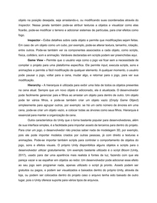 /
objeto na posição desejada, seja arrastando-o, ou modificando suas coordenadas através do
Inspector. Nessa janela também pode-se atribuir texturas a objetos e visualizar como elas
ficarão, pode-se modificar o terreno e adicionar sistemas de partículas, para criar efeitos como
fogo.
Inspector - Exibe detalhes sobre cada objeto e permite que modificações sejam feitas.
Em caso de um objeto como um cubo, por exemplo, pode-se alterar textura, tamanho, rotação,
entre outros. Pode-se também ver os componentes associados a cada objeto, como scripts,
física, colliders, som e animação. Variáveis declaradas em scripts podem ser preenchidas aqui.
Game View - Permite que o usuário veja como o jogo vai ficar sem a necessidade de
compilar o projeto para uma plataforma específica. Ele permite input, executa scripts, sons e
animações e permite a fácil modificação de qualquer elemento. A qualquer momento, o usuário
pode pausar o jogo, voltar para a cena, mudar algo, e retornar para o jogo, para ver sua
modificação.
Hierarchy - A hierarquia é utilizada para exibir uma lista de todos os objetos presentes
na cena atual. Sempre que um novo objeto é adicionado, ela é atualizada. O desenvolvedor
pode facilmente gerenciar pais e filhos ao arrastar um objeto para dentro de outro. Um objeto
pode ter vários filhos, e pode-se também criar um objeto vazio (Empty Game Object)
simplesmente para agrupar outros, por exemplo: se há um certo número de árvores em uma
cena, pode-se criar um objeto vazio, e colocar todas as árvores como seus filhos. Hierarquia é
essencial para manter a organização da cena.
Outra característica do Unity que o torna bastante popular para desenvolvedores, além
de sua interface simples, é a facilidade para importar assets de terceiros para dentro do projeto.
Para criar um jogo, o desenvolvedor não precisa saber nada de modelagem 3D, por exemplo,
pois ele pode importar modelos criados por outras pessoas, já com direito a texturas e
animações. Pode-se importar também scripts para controlar o comportamento de objetos do
jogo, sons e efeitos visuais. O próprio Unity disponibiliza alguns objetos e scripts para o
desenvolvedor utilizar gratuitamente. Um exemplo bastante utilizado é o script Bloom (Unity,
2017), usado para dar uma aparência mais realista à fontes de luz, fazendo com que ela
pareça vazar e se espalhar em objetos ao redor. Um desenvolvedor pode adicionar esse efeito
ao seu jogo sem programar nada, apenas utilizado o script já pronto. Assets podem ser
gratuitos ou pagos, e podem ser visualizados e baixados dentro do próprio Unity, através da
loja, ou podem ser colocados dentro do projeto caso o arquivo tenha sido baixado de outro
lugar, pois o Unity oferece suporte para vários tipos de arquivos.
 