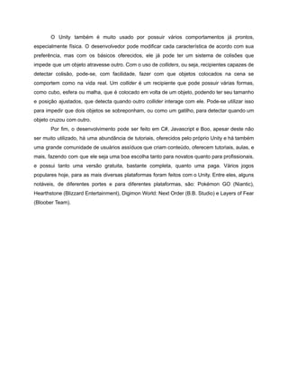 /
O Unity também é muito usado por possuir vários comportamentos já prontos,
especialmente física. O desenvolvedor pode modificar cada característica de acordo com sua
preferência, mas com os básicos oferecidos, ele já pode ter um sistema de colisões que
impede que um objeto atravesse outro. Com o uso de colliders, ou seja, recipientes capazes de
detectar colisão, pode-se, com facilidade, fazer com que objetos colocados na cena se
comportem como na vida real. Um collider é um recipiente que pode possuir várias formas,
como cubo, esfera ou malha, que é colocado em volta de um objeto, podendo ter seu tamanho
e posição ajustados, que detecta quando outro collider interage com ele. Pode-se utilizar isso
para impedir que dois objetos se sobreponham, ou como um gatilho, para detectar quando um
objeto cruzou com outro.
Por fim, o desenvolvimento pode ser feito em C#, Javascript e Boo, apesar deste não
ser muito utilizado, há uma abundância de tutoriais, oferecidos pelo próprio Unity e há também
uma grande comunidade de usuários assíduos que criam conteúdo, oferecem tutoriais, aulas, e
mais, fazendo com que ele seja uma boa escolha tanto para novatos quanto para profissionais,
e possui tanto uma versão gratuita, bastante completa, quanto uma paga. Vários jogos
populares hoje, para as mais diversas plataformas foram feitos com o Unity. Entre eles, alguns
notáveis, de diferentes portes e para diferentes plataformas, são: Pokémon GO (Niantic),
Hearthstone (Blizzard Entertainment), Digimon World: Next Order (B.B. Studio) e Layers of Fear
(Bloober Team).
 