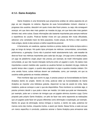 /
4.1.4 - Game Analytics
Game Analytics é uma ferramenta que proporciona análise de vários aspectos de um
jogo ao ser integrada no sistema. Algumas de suas funcionalidades incluem: observar o
progresso dos usuários, descobrir em quais níveis eles ficam presos, ou seja, não conseguem
avançar, em que itens eles mais gastam as moedas do jogo, em que itens eles mais gastam
dinheiro real, entre outras. Essas informações são bastante importantes para sempre melhorar
a experiência do usuário. Pode-se facilitar níveis em que pessoas têm muita dificuldade,
adicionar uma variedade maior de itens populares, mudar preços, de forma a reter usuários
mais antigos, dando à eles sempre a melhor experiência possível.
A ferramenta, em essência, apenas monitora e produz dados de todos os tipos sobre o
jogo ao longo do tempo. Há quatro tipos principais de métricas: consumidores, comunidade,
performance, e gameplay. Como não é possível medir absolutamente tudo, vale ressaltar de
deve-se focar nas métricas importantes para cada tipo de jogo. Um jogo como o deste projeto,
um jogo de plataforma single player não precisa, por exemplo, de medir informações sobre
comunidade, já que não haverá interação nenhuma entre um jogador e outro. Os dados mais
importantes a serem medidos são: quando os usuários fecham ou desistem do jogo, média de
quanto tempo eles o jogam, o quanto eles progridem no jogo e quantos moedas coletam. Em
uma versão futura, outras métricas devem ser analisadas, como, por exemplo, em que os
usuários estão gastando as moedas coletadas.
Para monitorar algo que ocorre no jogo, é preciso possuir as funcionalidades do Game
Analytics dentro do projeto. Dentro do Unity, pode-se obter as funcionalidades do Game
Analytics ao importar uma biblioteca gratuita, disponível na loja de assets do Unity. Após
instalá-la, pode-se começar a usar o que ela disponibiliza. Para monitorar ou controlar algo, é
preciso primeiro decidir o que pode e deve ser medido. Um dado que pode ser interessante,
por exemplo, pode ser o número de inimigos que um jogador eliminou durante o jogo. Como
proposto pelo próprio Game Analytics, um jeito de fazer isso seria separando as realizações
que um jogador pode fazer em grupos diferentes como eliminação e exploração, por exemplo.
Dentro do grupo de eliminação, temos inimigos e neutros, e dentro de cada, podemos ter
marcos como dez mortos, cinquenta mortos, e assim por diante. Dessa forma, a cada vez que
um marco específico é concluído, podemos acionar o Game Analytics para armazenar esta
 