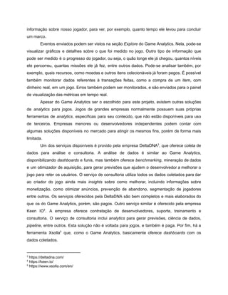 /
informação sobre nosso jogador, para ver, por exemplo, quanto tempo ele levou para concluir
um marco.
Eventos enviados podem ser vistos na seção Explore do Game Analytics. Nela, pode-se
visualizar gráficos e detalhes sobre o que foi medido no jogo. Outro tipo de informação que
pode ser medido é o progresso do jogador, ou seja, o quão longe ele já chegou, quantos níveis
ele percorreu, quantas missões ele já fez, entre outros dados. Pode-se analisar também, por
exemplo, quais recursos, como moedas e outros itens colecionáveis já foram pegos. É possível
também monitorar dados referentes à transações feitas, como a compra de um item, com
dinheiro real, em um jogo. Erros também podem ser monitorados, e são enviados para o painel
de visualização das métricas em tempo real.
Apesar do Game Analytics ser o escolhido para este projeto, existem outras soluções
de analytics para jogos. Jogos de grandes empresas normalmente possuem suas próprias
ferramentas de analytics, específicas para seu conteúdo, que não estão disponíveis para uso
de terceiros. Empresas menores ou desenvolvedores independentes podem contar com
algumas soluções disponíveis no mercado para atingir os mesmos fins, porém de forma mais
limitada.
Um dos serviços disponíveis é provido pela empresa DeltaDNA , que oferece coleta de3
dados para análise e consultoria. A análise de dados é similar ao Game Analytics,
disponibilizando dashboards e funis, mas também oferece benchmarking, mineração de dados
e um otimizador de aquisição, para gerar previsões que ajudem o desenvolvedor a melhorar o
jogo para reter os usuários. O serviço de consultoria utiliza todos os dados coletados para dar
ao criador do jogo ainda mais insights sobre como melhorar, incluindo informações sobre
monetização, como otimizar anúncios, prevenção de abandono, segmentação de jogadores
entre outros. Os serviços oferecidos pela DeltaDNA são bem completos e mais elaborados do
que os do Game Analytics, porém, são pagos. Outro serviço similar é oferecido pela empresa
Keen IO . A empresa oferece contratação de desenvolvedores, suporte, treinamento e4
consultoria. O serviço de consultoria inclui analytics para gerar previsões, ciência de dados,
pipeline, entre outros. Esta solução não é voltada para jogos, e também é paga. Por fim, há a
ferramenta Xsolla que, como o Game Analytics, basicamente oferece dashboards com os5
dados coletados.
3
https://deltadna.com/
4
https://keen.io/
5
https://www.xsolla.com/en/
 