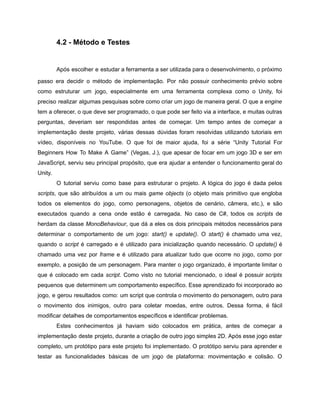 /
4.2 - Método e Testes
Após escolher e estudar a ferramenta a ser utilizada para o desenvolvimento, o próximo
passo era decidir o método de implementação. Por não possuir conhecimento prévio sobre
como estruturar um jogo, especialmente em uma ferramenta complexa como o Unity, foi
preciso realizar algumas pesquisas sobre como criar um jogo de maneira geral. O que a engine
tem a oferecer, o que deve ser programado, o que pode ser feito via a interface, e muitas outras
perguntas, deveriam ser respondidas antes de começar. Um tempo antes de começar a
implementação deste projeto, várias dessas dúvidas foram resolvidas utilizando tutoriais em
vídeo, disponíveis no YouTube. O que foi de maior ajuda, foi a série “Unity Tutorial For
Beginners How To Make A Game” (Vegas, J.), que apesar de focar em um jogo 3D e ser em
JavaScript, serviu seu principal propósito, que era ajudar a entender o funcionamento geral do
Unity.
O tutorial serviu como base para estruturar o projeto. A lógica do jogo é dada pelos
scripts, que são atribuídos a um ou mais game objects (o objeto mais primitivo que engloba
todos os elementos do jogo, como personagens, objetos de cenário, câmera, etc.), e são
executados quando a cena onde estão é carregada. No caso de C#, todos os scripts de
herdam da classe MonoBehaviour, que dá a eles os dois principais métodos necessários para
determinar o comportamento de um jogo: start() e update(). O start() é chamado uma vez,
quando o script é carregado e é utilizado para inicialização quando necessário. O update() é
chamado uma vez por frame e é utilizado para atualizar tudo que ocorre no jogo, como por
exemplo, a posição de um personagem. Para manter o jogo organizado, é importante limitar o
que é colocado em cada script. Como visto no tutorial mencionado, o ideal é possuir scripts
pequenos que determinem um comportamento específico. Esse aprendizado foi incorporado ao
jogo, e gerou resultados como: um script que controla o movimento do personagem, outro para
o movimento dos inimigos, outro para coletar moedas, entre outros. Dessa forma, é fácil
modificar detalhes de comportamentos específicos e identificar problemas.
Estes conhecimentos já haviam sido colocados em prática, antes de começar a
implementação deste projeto, durante a criação de outro jogo simples 2D. Após esse jogo estar
completo, um protótipo para este projeto foi implementado. O protótipo serviu para aprender e
testar as funcionalidades básicas de um jogo de plataforma: movimentação e colisão. O
 
