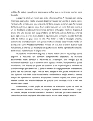 /
protótipo foi testado manualmente apenas para verificar que os movimentos ocorriam como
desejado.
A seguir, foi criado um modelo para testar o Game Analytics. A integração com o Unity
foi simples, pois bastava instalar um pacote disponível na asset store, dentro da própria engine.
Paralelamente, foi necessário criar uma conta no Game Analytics e criar um jogo. Na interface
do Game Analytics, o jogo não passa de um projeto vazio, com um nome, dado pelo usuário, e
um par de códigos gerados automaticamentes. Dentro do Unity, após a instalação do pacote, é
preciso criar uma conexão com o jogo criado no site do Game Analytics. Feito isso, uma vez
que o jogo começa a enviar dados, depois de alguns dias, eles começam a aparecer dentro da
parte de métricas do jogo criado no site. Para testar se toda a integração funcionou
corretamente, foi criado um script com apenas uma funcionalidade: ao ser iniciado, mandar um
evento para o Game Analytics informando o início de um nível. Isso foi testado diversas vezes
manualmente, e uma vez que foi comprovado que funcionava de fato, o protótipo foi concluído,
dando início à implementação do projeto em si.
O projeto foi implementado seguindo o mesmo método utilizado no protótipo: scripts
pequenos e modulares que controlam comportamentos específicos. As atividades
desenvolvidas foram: controlar o movimento do personagem, criar inimigos que se
movimentam sozinhos e que ao colidirem com o jogador, o matam, criar plataformas que se
movimentam, criar moedas que podem ser coletadas e dar ao personagem a habilidade de
pular em inimigos para eliminá-los. A parte de interface e navegação também foi baseada no
que foi visto no tutorial de Vegas. Telas de menu, seleção de fase, pausa, reiniciar nível e ir
para o próximo nível foram todas criadas durante a implementação do jogo. Por fim, a parte de
analytics foi implementada seguindo o design pattern chamado Singleton, que permite que os
métodos contidos nela estejam acessíveis em qualquer ponto do código, e que só haja uma
instância dessa classe.
Paralelamente, o outro projeto se encarregou de acrescentar a parte de banco de
dados, utilizado a ferramenta Firebase, do Google e implementar o modo endless. O projeto
era mantido sempre atualizado utilizando a ferramenta BitBucket para versionamento Git,
permitindo que ambos os projetos possuíssem os dois modos, Game Analytics e banco.
 
