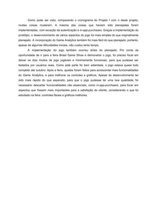 /
Como pode ser visto, comparando o cronograma do Projeto I com o deste projeto,
muitas coisas mudaram. A maioria das coisas que haviam sido planejadas foram
implementadas, com exceção da autenticação e in-app-purchases. Graças a implementação do
protótipo, o desenvolvimento de vários aspectos do jogo foi mais simples do que originalmente
planejado. A incorporação do Game Analytics também foi mais fácil do que planejado, portanto,
apesar de algumas dificuldades iniciais, não custou tanto tempo.
A implementação do jogo também ocorreu antes do planejado. Por conta da
oportunidade de ir para a feira Brasil Game Show e demonstrar o jogo, foi preciso focar em
deixar os dois modos de jogo jogáveis e minimamente funcionais, para que pudesse ser
testados por usuários reais. Como está parte foi bem adiantada, o jogo estava quase todo
completo até outubro. Após a feira, ajustes foram feitos para acrescentar mais funcionalidades
do Game Analytics, e para melhorar os controles e gráficos. Apesar do desenvolvimento ter
sido mais rápido do que esperado, para que o jogo pudesse ter uma boa qualidade, foi
necessário descartar funcionalidades não essenciais, como in-app-purchases, para focar em
aspectos que fossem mais importantes para a satisfação do cliente, considerando o que foi
estudado na feira: controles fáceis e gráficos melhores.
 
