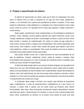 /
5 - Projeto e especificação do sistema
O sistema foi desenvolvido em partes, dado que foi feito em colaboração com outro
aluno. O sistema como um todo, é composto de um jogo com dois modos, plataforma e
endless, e um framework com suporte para persistência de dados e analytics. O foco neste
projeto foi implementar o modo plataforma e a integração com o Game Analytics. Como o jogo
possui coisas em comum, um repositório Git foi criado para organizar o código e gerenciar o
versionamento.
Neste projeto, primeiramente, foram implementadas as funcionalidades já testadas do
protótipo. Foram utilizados recursos gráficos gratuitos para alguns elementos visuais como
inimigos, plataformas e objetos de cenário. O personagem principal e o plano de fundo, foram
feitos durante o processo de implementação. Por ambos os modos de jogo possuírem o
mesmo tema, diversos sprites e imagens eram compartilhados. Para manter organização, para
cada recurso, como imagens e scripts, foram criadas três pastas, para separar o que era do
modo plataforma, endless ou compartilhado. Toda a parte de interface como menus, botões e
transições entre as telas também foi feita neste projeto.
Este projeto também contou com o desenvolvimento de mais funcionalidades de um
jogo de plataforma, incluindo: plataformas móveis, coleta de moedas e inimigos. Cada
funcionalidade está associada à um script. A transição de controle por teclas, no protótipo, para
controle por toque, também foi implementada.
O diferencial deste projeto está no uso conjunto de Game Analytics com persistência de
dados para criar com mais facilidade jogos para dispositivos móveis. Nesta parte do projeto,
apenas as funcionalidades do Game Analytics foram implementadas. Apesar das limitações do
sistema, como visto anteriormente, por não haver tantas outras soluções no mercado, o Game
Analytics é um bom ponto de partida para pequenos desenvolvedores como forma de analisar
o comportamento dos usuários de um jogo.
A contribuição deste projeto é fornecer uma maneira mais eficiente de desenvolver
jogos multiplataforma. A parte de desenvolvimento multiplataforma já é bem comum no
mercado. A engine Unity é apenas uma de muitas outras que fornecem essa mesma
funcionalidade. Além disso, estas ferramentas normalmente também disponibilizam diversos
adicionais para ajudar o desenvolvedor. Por exemplo, no caso do Unity, o desenvolvedor pode
baixar vários componentes de terceiros ou do próprio Unity através da asset store para
 