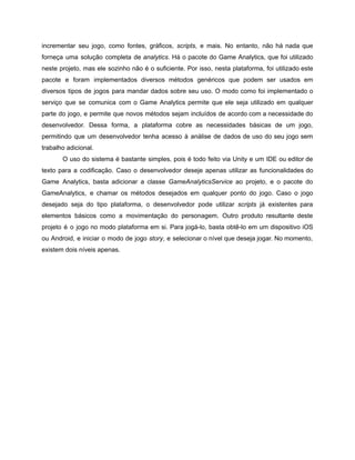 /
incrementar seu jogo, como fontes, gráficos, scripts, e mais. No entanto, não há nada que
forneça uma solução completa de analytics. Há o pacote do Game Analytics, que foi utilizado
neste projeto, mas ele sozinho não é o suficiente. Por isso, nesta plataforma, foi utilizado este
pacote e foram implementados diversos métodos genéricos que podem ser usados em
diversos tipos de jogos para mandar dados sobre seu uso. O modo como foi implementado o
serviço que se comunica com o Game Analytics permite que ele seja utilizado em qualquer
parte do jogo, e permite que novos métodos sejam incluídos de acordo com a necessidade do
desenvolvedor. Dessa forma, a plataforma cobre as necessidades básicas de um jogo,
permitindo que um desenvolvedor tenha acesso à análise de dados de uso do seu jogo sem
trabalho adicional.
O uso do sistema é bastante simples, pois é todo feito via Unity e um IDE ou editor de
texto para a codificação. Caso o desenvolvedor deseje apenas utilizar as funcionalidades do
Game Analytics, basta adicionar a classe GameAnalyticsService ao projeto, e o pacote do
GameAnalytics, e chamar os métodos desejados em qualquer ponto do jogo. Caso o jogo
desejado seja do tipo plataforma, o desenvolvedor pode utilizar scripts já existentes para
elementos básicos como a movimentação do personagem. Outro produto resultante deste
projeto é o jogo no modo plataforma em si. Para jogá-lo, basta obtê-lo em um dispositivo iOS
ou Android, e iniciar o modo de jogo story, e selecionar o nível que deseja jogar. No momento,
existem dois níveis apenas.
 