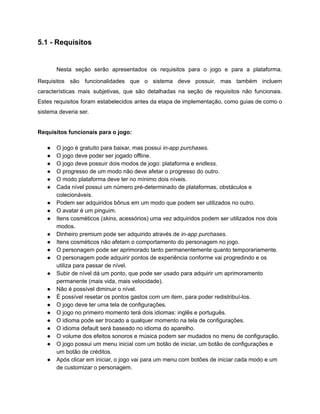/
5.1 - Requisitos
Nesta seção serão apresentados os requisitos para o jogo e para a plataforma.
Requisitos são funcionalidades que o sistema deve possuir, mas também incluem
características mais subjetivas, que são detalhadas na seção de requisitos não funcionais.
Estes requisitos foram estabelecidos antes da etapa de implementação, como guias de como o
sistema deveria ser.
Requisitos funcionais para o jogo:
● O jogo é gratuito para baixar, mas possui in-app purchases.
● O jogo deve poder ser jogado offline.
● O jogo deve possuir dois modos de jogo: plataforma e endless.
● O progresso de um modo não deve afetar o progresso do outro.
● O modo plataforma deve ter no mínimo dois níveis.
● Cada nível possui um número pré-determinado de plataformas, obstáculos e
colecionáveis.
● Podem ser adquiridos bônus em um modo que podem ser utilizados no outro.
● O avatar é um pinguim.
● Itens cosméticos (skins, acessórios) uma vez adquiridos podem ser utilizados nos dois
modos.
● Dinheiro premium pode ser adquirido através de in-app purchases.
● Itens cosméticos não afetam o comportamento do personagem no jogo.
● O personagem pode ser aprimorado tanto permanentemente quanto temporariamente.
● O personagem pode adquirir pontos de experiência conforme vai progredindo e os
utiliza para passar de nível.
● Subir de nível dá um ponto, que pode ser usado para adquirir um aprimoramento
permanente (mais vida, mais velocidade).
● Não é possível diminuir o nível.
● É possível resetar os pontos gastos com um item, para poder redistribuí-los.
● O jogo deve ter uma tela de configurações.
● O jogo no primeiro momento terá dois idiomas: inglês e português.
● O idioma pode ser trocado a qualquer momento na tela de configurações.
● O idioma default será baseado no idioma do aparelho.
● O volume dos efeitos sonoros e música podem ser mudados no menu de configuração.
● O jogo possui um menu inicial com um botão de iniciar, um botão de configurações e
um botão de créditos.
● Após clicar em iniciar, o jogo vai para um menu com botões de iniciar cada modo e um
de customizar o personagem.
 