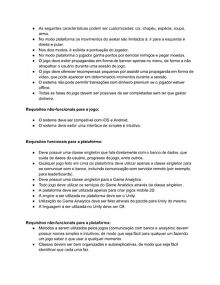 /
● As seguintes características podem ser customizadas: cor, chapéu, espécie, roupa,
arma.
● No modo plataforma os movimentos do avatar são limitados à: ir para a esquerda e
direita e pular.
● Nos dois modos, é exibida a pontuação do jogador.
● No modo plataforma o jogador ganha pontos por derrotar inimigos e pegar moedas.
● O jogo deve exibir propagandas em forma de banner apenas no menu, de forma a não
atrapalhar o usuário durante uma sessão de jogo.
● O jogo deve oferecer recompensas pequenas por assistir uma propaganda em forma de
vídeo, que pode aparecer em determinados momentos durante a sessão.
● O sistema não pode permitir transações com dinheiro premium se o jogador estiver
offline.
● Todas as fases do jogo devem ser possíveis de ser completadas sem ter que gastar
dinheiro.
Requisitos não-funcionais para o jogo:
● O sistema deve ser compatível com iOS e Android.
● O sistema deve exibir uma interface de simples e intuitiva.
Requisitos funcionais para a plataforma:
● Deve possuir uma classe singleton que fala diretamente com o banco de dados, que
cuida de dados do usuário, progresso do jogo, entre outros.
● Qualquer jogo feito em cima da plataforma deve utilizar apenas a classe singleton para
se comunicar com o banco, incluíndo comunicação com servidor remoto (por exemplo,
para leaderboards).
● Deve possuir uma classe singleton para o Game Analytics.
● Todo jogo deve utilizar os serviços do Game Analytics através da classe singleton .
● A plataforma deve ser utilizada apenas para criar jogos mobile 2D.
● A engine a ser utilizada na plataforma deve ser o Unity.
● Utilização do Game Analytics deve ser feito através do pacote para Unity do mesmo.
● A linguagem a ser utilizada no Unity deve ser C#.
Requisitos não-funcionais para a plataforma:
● Métodos a serem utilizados pelos jogos (comunicação com banco e analytics) devem
possuir nomes simples e intuitivos, de modo que seja fácil para qualquer um fazendo
um jogo saber o que usar a qualquer momento.
● Classes devem ser bem organizadas e autoexplicativas, de modo que seja fácil
identificar que cada uma faz.
 
