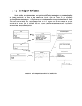 /
● 5.2 - Modelagem de Classes
Nesta seção, será apresentado um modelo simplificado das classes principais utilizadas
no desenvolvimento do jogo e da plataforma. Como visto na Figura 6, as principais
funcionalidades das classes e o relacionamento entre elas estão representadas utilizando UML.
Como a implementação das mecânicas do jogo no Unity requer um número grande de scripts,
normalmente um por tipo de entidade (inimigo, moeda, plataforma) apenas os mais importantes
para um jogo básico são exibidos.
Figura 6. Modelagem de classes da plataforma
 