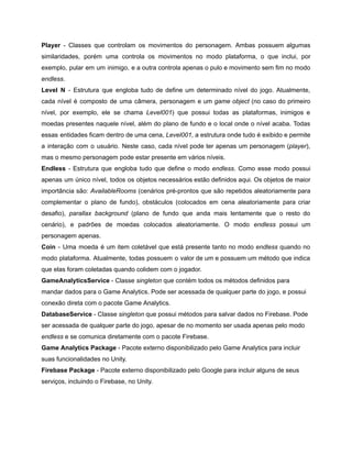 /
Player - Classes que controlam os movimentos do personagem. Ambas possuem algumas
similaridades, porém uma controla os movimentos no modo plataforma, o que inclui, por
exemplo, pular em um inimigo, e a outra controla apenas o pulo e movimento sem fim no modo
endless.
Level N - Estrutura que engloba tudo de define um determinado nível do jogo. Atualmente,
cada nível é composto de uma câmera, personagem e um game object (no caso do primeiro
nível, por exemplo, ele se chama Level001) que possui todas as plataformas, inimigos e
moedas presentes naquele nível, além do plano de fundo e o local onde o nível acaba. Todas
essas entidades ficam dentro de uma cena, Level001, a estrutura onde tudo é exibido e permite
a interação com o usuário. Neste caso, cada nível pode ter apenas um personagem (player),
mas o mesmo personagem pode estar presente em vários níveis.
Endless - Estrutura que engloba tudo que define o modo endless. Como esse modo possui
apenas um único nível, todos os objetos necessários estão definidos aqui. Os objetos de maior
importância são: AvailableRooms (cenários pré-prontos que são repetidos aleatoriamente para
complementar o plano de fundo), obstáculos (colocados em cena aleatoriamente para criar
desafio), parallax background (plano de fundo que anda mais lentamente que o resto do
cenário), e padrões de moedas colocados aleatoriamente. O modo endless possui um
personagem apenas.
Coin - Uma moeda é um item coletável que está presente tanto no modo endless quando no
modo plataforma. Atualmente, todas possuem o valor de um e possuem um método que indica
que elas foram coletadas quando colidem com o jogador.
GameAnalyticsService - Classe singleton que contém todos os métodos definidos para
mandar dados para o Game Analytics. Pode ser acessada de qualquer parte do jogo, e possui
conexão direta com o pacote Game Analytics.
DatabaseService - Classe singleton que possui métodos para salvar dados no Firebase. Pode
ser acessada de qualquer parte do jogo, apesar de no momento ser usada apenas pelo modo
endless e se comunica diretamente com o pacote Firebase.
Game Analytics Package - Pacote externo disponibilizado pelo Game Analytics para incluir
suas funcionalidades no Unity.
Firebase Package - Pacote externo disponibilizado pelo Google para incluir alguns de seus
serviços, incluindo o Firebase, no Unity.
 