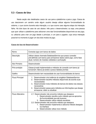 /
5.3 - Casos de Uso
Nesta seção são detalhados casos de uso para a plataforma e para o jogo. Casos de
uso descrevem um cenário onde algum usuário deseja utilizar alguma funcionalidade do
sistema, o que ocorre durante esta interação, e o que ocorre caso alguma etapa da interação
falhe. Há dois tipos de caso de uso abaixo: três para o desenvolvedor, ou seja, uma pessoa
que quer utilizar a plataforma para adicionar uma das funcionalidades disponíveis ao seu jogo,
ou utilizá-la para criar um jogo desde o princípio, e um para o jogador, cuja única interação
possível no momento é jogar um dos dois modos do jogo.
Casos de Uso do Desenvolvedor:
Nome Conectar jogo com banco de dados
Descrição Utilizar classe chamada DatabaseService que possui conexão
pré-definida com banco para armazenar dados sobre jogo, como fase
atual, número de moedas coletadas e pontuação
Ator Primário Desenvolvedor
Pré-condição Classe já está implementada e métodos de conexão com banco já
funcionam. Banco já existe e possui tabelas prontas
Gatilho Desenvolvedor tem necessidade de usar funcionalidades do banco
Fluxo Principal 1. Desenvolvedor cria instância do singleton DatabaseService
2. Desenvolvedor escolhe métodos disponíveis de acordo suas
necessidades
3. Desenvolvedor inclui métodos de bancos de dados nas classes
necessárias
4. Desenvolvedor passa para métodos as informações que deseja
armazenar, obter ou atualizar
Fluxo Altenativo 2.1 Desenvolvedor não encontra método que desejava
1. Desenvolvedor escolhe outro método que se aproxime
da funcionalidade que ele buscava
2. Desenvolvedor utiliza método escolhido
2.2 Desenvolvedor não encontra método que desejava
1. Desenvolvedor implementa e adiciona método desejado
na interface
2. Desenvolvedor utiliza novo método
 