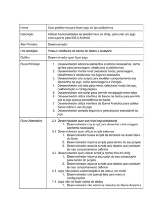 /
Nome Usar plataforma para fazer jogo do tipo plataforma
Descrição Utilizar funcionalidades da plataforma e do Unity, para criar um jogo
com suporte para iOS e Android
Ator Primário Desenvolvedor
Pré-condição Possuir interfaces de banco de dados e Analytics
Gatilho Desenvolvedor quer fazer jogo
Fluxo Principal 1. Desenvolvedor adiciona elementos externos necessários, como
sprites para personagem, obstáculos e plataformas
2. Desenvolvedor monta nível colocando fundo, personagem,
plataformas e obstáculos nos lugares desejados
3. Desenvolvedor cria scripts para modelar comportamento dos
elementos do jogo, como personagens e inimigos
4. Desenvolvedor cria tela para menu, selecionar modo de jogo,
customização e configurações
5. Desenvolvedor cria script para permitir navegação entre telas
6. Desenvolvedor utiliza interface de banco de dados para permitir
que o jogo possua persistência de dados
7. Desenvolvedor utiliza interface de Game Analytics para coletar
dados sobre o uso do jogo
8. Desenvolvedor compila arquivos e gera arquivo executável do
jogo
Fluxo Alternativo 2.1 Desenvolvedor quer que nível seja procedural
1. Desenvolvedor cria script para desenhar cada imagem
conforme necessário
3.1 Desenvolvedor quer utilizar scripts externos
1. Desenvolvedor busca scripts de terceiros na Asset Store
do Unity
2. Desenvolvedor importa scripts para dentro do seu projeto
3. Desenvolvedor associa scripts aos objetos que precisam
ter seu comportamento definido
3.2 Desenvolvedor quer utilizar script já pronto fora do Unity
1. Desenvolvedor importa seu script do seu computador
para dentro do projeto
2. Desenvolvedor associa scripts aos objetos que precisam
ter seu comportamento definido
4.1 Jogo não possui customização e só possui um modo
1. Desenvolvedor cria apenas tela para menu e
configurações
7.1 Jogo não vai fazer coleta de dados
1. Desenvolvedor não adiciona métodos do Game Analytics
 