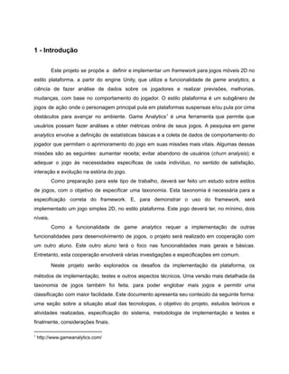 /
1 - Introdução
Este projeto se propõe a definir e implementar um framework para jogos móveis 2D no
estilo plataforma, a partir do engine Unity, que utilize a funcionalidade de game analytics, a
ciência de fazer análise de dados sobre os jogadores e realizar previsões, melhorias,
mudanças, com base no comportamento do jogador. O estilo plataforma é um subgênero de
jogos de ação onde o personagem principal pula em plataformas suspensas e/ou pula por cima
obstáculos para avançar no ambiente. Game Analytics é uma ferramenta que permite que1
usuários possam fazer análises e obter métricas online de seus jogos. A pesquisa em game
analytics envolve a definição de estatísticas básicas e a coleta de dados de comportamento do
jogador que permitam o aprimoramento do jogo em suas missões mais vitais. Algumas dessas
missões são as seguintes: aumentar receita; evitar abandono de usuários (churn analysis); e
adequar o jogo às necessidades específicas de cada indivíduo, no sentido de satisfação,
interação e evolução na estória do jogo.
Como preparação para este tipo de trabalho, deverá ser feito um estudo sobre estilos
de jogos, com o objetivo de especificar uma taxonomia. Esta taxonomia é necessária para a
especificação correta do framework. E, para demonstrar o uso do framework, será
implementado um jogo simples 2D, no estilo plataforma. Este jogo deverá ter, no mínimo, dois
níveis.
Como a funcionalidade de game analytics requer a implementação de outras
funcionalidades para desenvolvimento de jogos, o projeto será realizado em cooperação com
um outro aluno. Este outro aluno terá o foco nas funcionalidades mais gerais e básicas.
Entretanto, esta cooperação envolverá várias investigações e especificações em comum.
Neste projeto serão explorados os desafios da implementação da plataforma, os
métodos de implementação, testes e outros aspectos técnicos. Uma versão mais detalhada da
taxonomia de jogos também foi feita, para poder englobar mais jogos e permitir uma
classificação com maior facilidade. Este documento apresenta seu conteúdo da seguinte forma:
uma seção sobre a situação atual das tecnologias, o objetivo do projeto, estudos teóricos e
atividades realizadas, especificação do sistema, metodologia de implementação e testes e
finalmente, considerações finais.
1
http://www.gameanalytics.com/
 