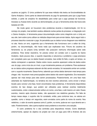 /
usuários ao jogá-lo. O único problema foi que esse método não testou as funcionalidades do
Game Analytics. Como parte do desenvolvimento do jogo foi apressado para que o jogo fosse
exibido, a parte de analytics foi desabilitada para evitar que o jogo parasse de funcionar,
travasse ou ficasse lento durante as demonstrações, já que a ferramenta ainda não havia sido
testada em iOS.
De modo geral, só houveram dois problemas durante a implementação. Um foi no
começo do projeto, mas também acabou afetando outras partes do processo: a integração com
o Game Analytics. A ferramenta possui documentação sobre como integrá-la com o Unity em
seu site, bem sobre como utilizar os métodos disponíveis para enviar dados. Após seguir todo o
processo descrito e executar o jogo, foi percebido que os dados nunca chegavam aos relatórios
no site. Havia um erro, sugerindo que a ferramenta não funcionava com o editor do Unity,
porém, na documentação, não havia nada que explicasse isso. Fóruns de usuários da
ferramenta ou do próprio Unity também não possuíam nenhuma informação sobre este
problema. Para tentar resolvê-lo, foi preciso entrar em contato com o suporte do Game
Analytics. Após poucos dias, o suporte respondeu e solucionou o problema: o jogo precisava
ser compilado para que os dados fossem enviados. Isso então foi feito, e após um tempo, os
dados começaram a aparecer. Dados sobre novos usuários aparecem antes de dados sobre
uso do jogo, como início de um nível, o que inicialmente pareceu um problema. Para esclarecer
se os dados sobre progresso estavam de fato sendo enviados, foi necessário entrar em contato
com o suporte novamente. Dessa forma, sabendo que certos dados demoram mais tempo para
chegar, não houveram mais preocupações sobre dados não serem registrados. Era necessário
apenas dar mais tempo para eles serem processados. Posteriormente, em uma fase mais
adiantada da implementação, na tentativa de criar eventos adicionais, como enviar o tempo
levado para concluir uma fase, foram encontrados mais problemas. A ferramenta disponibiliza
eventos do tipo design, que podem ser utilizados para rastrear eventos totalmente
customizados, onde o desenvolvedor atribui um nome, uma fase, e até mesmo um valor. Esses
eventos, mesmo após diversos testes, não apareciam nos relatórios gerados. Por falta de
tempo nessa etapa, o suporte não foi contatado, então, para contornar isso, os valores em
questão, como o tempo em segundos, eram enviados como parte do nome do evento. Nos
relatórios, o valor do evento aparece como 0, porém, no nome, pode-se ver o que deveria ser o
valor. Posteriormente, vale a pena explorar esse problema e encontrar uma solução.
O outro problema foi o dos controles para dispositivos móveis. Como detalhado
anteriormente, apesar do objetivo do projeto ser criar um jogo para iOS e Android, ele era
 