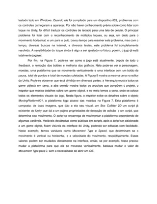 /
testado todo em Windows. Quando ele foi compilado para um dispositivo iOS, problemas com
os controles começaram a aparecer. Por não haver conhecimento prévio sobre como lidar com
toque no Unity, foi difícil traduzir os controles de teclado para uma tela de celular. O principal
problema foi lidar com o reconhecimento de múltiplos toques, ou seja, um dedo para o
movimento horizontal, e um para o pulo. Levou tempo para resolver este problema, mas com o
tempo, diversas buscas na internet, e diversos testes, este problema foi completamente
resolvido. A sensibilidade do toque ainda é algo a ser ajustado no futuro, porém, o jogo já está
totalmente jogável.
Por fim, na Figura 7, pode-se ver como o jogo está atualmente, depois de todo o
feedback, a remoção dos botões e melhoria dos gráficos. Nela pode-se ver o personagem,
moedas, uma plataforma que se movimenta verticalmente e uma interface com um botão de
pausa, total de pontos e total de moedas coletadas. A Figura 8 mostra a mesma cena no editor
do Unity. Pode-se observar que está dividida em diversas partes: a hierarquia mostra todos os
game objects em cena, a aba projeto mostra todos os arquivos que compõem o projeto, o
inspetor que mostra detalhes sobre um game object, e no meio temos a cena, onde se coloca
todos os elementos visuais do jogo. Nesta figura, o inspetor exibe os detalhes sobre o objeto
MovingPlatform001, a plataforma logo abaixo das moedas na Figura 7. Esta plataforma é
composta: de duas imagens, que dão a ela seu visual; um Box Collider 2D um script já
existente do Unity que dá a um objeto propriedades de detecção de colisão e um script, que
determina seu movimento. O script se encarrega de movimentar a plataforma dependendo de
algumas variáveis. Variáveis declaradas como públicas em scripts, após o script ser adicionado
a um game object, ficam visíveis na interface do Unity, podendo ser editadas com facilidade.
Neste exemplo, temos variáveis como Movement Type e Speed, que determinam se o
movimento é vertical ou horizontal, e a velocidade do movimento, respectivamente. Esses
valores podem ser mudados diretamente na interface, então, se por exemplo, fosse preciso
mudar a plataforma para que ela se movesse verticalmente, bastava mudar o valor de
Movement Type para 0, sem a necessidade de abrir um IDE.
 