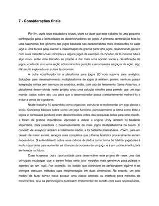 /
7 - Considerações finais
Por fim, após tudo estudado e criado, pode-se dizer que este trabalho foi uma pequena
contribuição para a comunidade de desenvolvedores de jogos. A primeira contribuição feita foi
uma taxonomia dos gêneros dos jogos baseada nas características mais dominantes de cada
jogo e uma tabela para auxiliar a classificação de grande parte dos jogos, relacionando gênero
com suas características principais e alguns jogos de exemplo. O conceito de taxonomia não é
algo novo, então este trabalho se propõe a dar mais uma opinião sobre a classificação de
jogos, contando com uma seção adicional sobre punição e recompensa em jogos de ação, algo
não muito explorado em outras taxonomias.
A outra contribuição foi a plataforma para jogos 2D com suporte para analytics.
Soluções para desenvolvimento multiplataforma de jogos já existem, porém, nenhum possui
integração nativa com serviços de analytics, então, com uso da ferramenta Game Analytics, a
plataforma desenvolvida neste projeto criou uma solução simples para permitir que um jogo
mande dados sobre seu uso para que o desenvolvedor possa constantemente melhorá-lo e
evitar a perda de jogadores.
Neste trabalho foi aprendido como organizar, estruturar e implementar um jogo desde o
início. Conceitos básicos sobre como um jogo funciona, particularmente a forma como toda a
lógica é controlada (update) eram desconhecidos antes das pesquisas feitas para este projeto,
e foram de grande importância. Aprender a utilizar a engine Unity também foi bastante
importante, pois possibilita o desenvolvimento de mais jogos multiplataforma no futuro. O
conceito de analytics também é totalmente inédito, e foi bastante interessante. Porém, para um
projeto de maior escala, serviços mais completos que o Game Analytics provavelmente seriam
necessários. O entendimento sobre essa ciência de dados como forma de fidelizar jogadores é
muito importante para aumentar as chances de sucesso de um jogo, e é um conhecimento para
ser levado no futuro.
Caso houvesse outra oportunidade para desenvolver este projeto de novo, uma das
principais mudanças que a serem feitas seria criar modelos mais genéricos para objetos e
agentes de um jogo. Por exemplo, os scripts que controlam os personagem jogável e os
inimigos possuem métodos para movimentação em duas dimensões. No entanto, um jeito
melhor de fazer talvez fosse possuir uma classe abstrata ou interface para métodos de
movimentos, que os personagens pudessem implementar de acordo com suas necessidades,
 