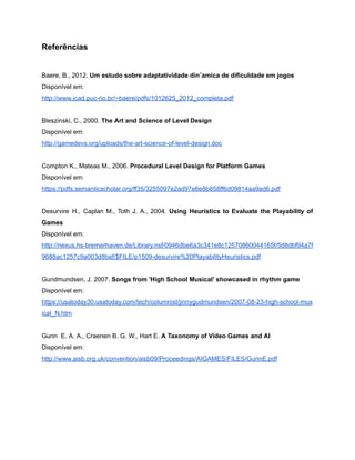 /
Referências
Baere, B., 2012. Um estudo sobre adaptatividade dinˆamica de dificuldade em jogos
Disponível em:
http://www.icad.puc-rio.br/~baere/pdfs/1012625_2012_completa.pdf
Bleszinski, C., 2000. The Art and Science of Level Design
Disponível em:
http://gamedevs.org/uploads/the-art-science-of-level-design.doc
Compton K., Mateas M., 2006. Procedural Level Design for Platform Games
Disponível em:
https://pdfs.semanticscholar.org/ff35/3255097e2ad97e6e8b858ff6d09814aa9ad6.pdf
Desurvire H., Caplan M., Toth J. A., 2004. Using Heuristics to Evaluate the Playability of
Games
Disponível em:
http://nexus.hs-bremerhaven.de/Library.nsf/0946dbe6a3c341e8c12570860044165f/5d8dbf94a7f
9688ac1257c9a003d8baf/$FILE/p1509-desurvire%20PlayabilityHeuristics.pdf
Gundmundsen, J. 2007. Songs from 'High School Musical' showcased in rhythm game
Disponível em:
https://usatoday30.usatoday.com/tech/columnist/jinnygudmundsen/2007-08-23-high-school-mus
ical_N.htm
Gunn E. A. A., Craenen B. G. W., Hart E. A Taxonomy of Video Games and AI
Disponível em:
http://www.aisb.org.uk/convention/aisb09/Proceedings/AIGAMES/FILES/GunnE.pdf
 