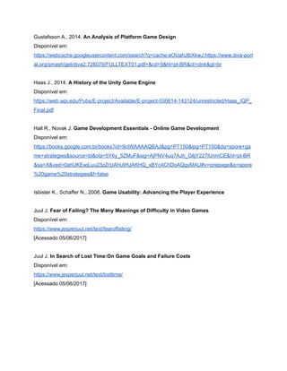 /
Gustafsson A., 2014. An Analysis of Platform Game Design
Disponível em:
https://webcache.googleusercontent.com/search?q=cache:eOUahJlbXkwJ:https://www.diva-port
al.org/smash/get/diva2:728079/FULLTEXT01.pdf+&cd=9&hl=pt-BR&ct=clnk&gl=br
Haas J., 2014. A History of the Unity Game Engine
Disponível em:
https://web.wpi.edu/Pubs/E-project/Available/E-project-030614-143124/unrestricted/Haas_IQP_
Final.pdf
Hall R., Novak J. Game Development Essentials - Online Game Development
Disponível em:
https://books.google.com.br/books?id=9cIWAAAAQBAJ&pg=PT150&lpg=PT150&dq=spore+ga
me+strategies&source=bl&ots=5Y6y_5ZMuF&sig=AjPNV4uq7AJh_GlljY227lUnmCE&hl=pt-BR
&sa=X&ved=0ahUKEwjLuu23zZrUAhUIHJAKHQ_xBYc4ChDoAQgyMAU#v=onepage&q=spore
%20game%20strategies&f=false
Isbister K., Schaffer N., 2008. Game Usability: Advancing the Player Experience
Juul J. Fear of Failing? The Many Meanings of Difficulty in Video Games
Disponível em:
https://www.jesperjuul.net/text/fearoffailing/
[Acessado 05/06/2017]
Juul J. In Search of Lost Time:On Game Goals and Failure Costs
Disponível em:
https://www.jesperjuul.net/text/losttime/
[Acessado 05/06/2017]
 