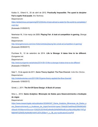 /
Kubba S., Orland K., 20 de abril de 2012. Practically Impossible: The quest to decipher
Fez’s cryptic final puzzle. Ars Technica.
Disponível em:
https://arstechnica.com/gaming/2012/04/why-it-took-almost-a-week-for-the-world-to-completely-f
inish-fez/
[Acessado 31/05/2017]
Newheiser M., 9 de março de 2009. Playing Fair: A look at competition in gaming. Strange
Horizons.
Disponível em:
http://strangehorizons.com/non-fiction/articles/playing-fair-a-look-at-competition-in-gaming/
[Acessado 05/06/2017]
Purchese R., 12 de setembro de 2014. Life is Strange: It takes time to be different.
Eurogamer.net.
Disponível em:
http://www.eurogamer.net/articles/2014-09-10-life-is-strange-it-takes-time-to-be-different
[Acessado 31/05/2017]
Sala T., 10 de agosto de 2011. Game Theory Applied: The Flow Channel. Indie Dev Stories.
Disponível em:
http://indiedevstories.com/2011/08/10/game-theory-applied-the-flow-channel/
[Acessado 12/06/2017]
Schell, J., 2011. The Art Of Game Design: A Book of Lenses
Silva L., 2014. Game Analytics: Mineração de Dados para Desenvolvimento e Avaliação
de Jogos
Disponível em:
https://www.researchgate.net/publication/303484347_Game_Analytics_Mineracao_de_Dados_p
ara_Desenvolvimento_e_Avaliacao_de_Jogos?enrichId=rgreq-134eb2b7add54ed2358d962e82
c6bac8-XXX&enrichSource=Y292ZXJQYWdlOzMwMzQ4NDM0NztBUzozNjUzNDg3MjY1NTg3
MjBAMTQ2NDExNzMzMjYxNA%3D%3D&el=1_x_3&_esc=publicationCoverPdf
 