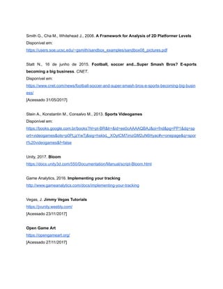 /
Smith G., Cha M., Whitehead J., 2008. A Framework for Analysis of 2D Platformer Levels
Disponível em:
https://users.soe.ucsc.edu/~gsmith/sandbox_examples/sandbox08_pictures.pdf
Statt N., 16 de junho de 2015. Football, soccer and...Super Smash Bros? E-sports
becoming a big business. CNET.
Disponível em:
https://www.cnet.com/news/football-soccer-and-super-smash-bros-e-sports-becoming-big-busin
ess/
[Acessado 31/05/2017]
Stein A., Konstantin M., Consalvo M., 2013. Sports Videogames
Disponível em:
https://books.google.com.br/books?hl=pt-BR&lr=&id=ee0cAAAAQBAJ&oi=fnd&pg=PP1&dq=sp
ort+videogames&ots=p0PLjzYwTj&sig=hsklxL_XOylCM7imzGM2uN6Hyac#v=onepage&q=spor
t%20videogames&f=false
Unity, 2017. Bloom
https://docs.unity3d.com/550/Documentation/Manual/script-Bloom.html
Game Analytics, 2016. Implementing your tracking
http://www.gameanalytics.com/docs/implementing-your-tracking
Vegas, J. Jimmy Vegas Tutorials
https://jvunity.weebly.com/
[Acessado 23/11/2017]
Open Game Art
https://opengameart.org/
[Acessado 27/11/2017]
 