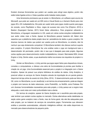 /
Existem diversas ferramentas que podem ser usadas para atingir esse objetivo, porém não
estão todas ligadas entre si. Estas questões serão tratadas neste projeto.
Uma ferramenta promissora que já existe é o MonoGame, um software open-source da
Microsoft, que pode ser usado em um IDE como o Visual Studio ou o Xamarin Studio para criar
jogos 2D e 3D multiplataforma. Ele pode ser usado tanto para jogos mobile quanto para jogos
de console, como PlayStation e Xbox. Jogos de sucesso tais como Fez (Polytron, 2012) e
Bastion (Supergiant Games, 2011) foram feitos utilizando-o. Para programar utilizando o
MonoGame, a linguagem necessária é o C#, usado em várias outras soluções multiplataforma
que serão vistas mais a frente. Apesar do MonoGame parecer bastante útil, faltam dois
aspectos que a plataforma deste projeto deve ter: persistência de dados e game analytics. Há
diversos bancos de dados que podem ser usados junto ao MonoGame, no entanto, não há
nenhum que seja diretamente compatível. O MonoGame também não oferece nenhum suporte
para analytics. O próprio MonoGame faz uma análise sobre o jogo em background caso o
desenvolvedor dê permissão, porém não é isso que é desejado para este projeto. Algumas
outras opções para desenvolvimento mobile multiplataforma, incluem: Marmalade SDK, Unreal
Engine e Unity. Dentre estas, a que atualmente melhor se encaixa nos requisitos do projeto é o
Unity.
Similar ao MonoGame, o Unity permite que jogos sejam feitos para dispositivos móveis,
consoles e computadores, e oferece uma série de funcionalidades já prontas para facilitar a
criação de um jogo. Uma funcionalidade essencial para o projeto é a integração com o Game
Analytics. Apesar de possuir sua própria biblioteca de análise de dados, Unity Analytics, é
possível utilizar os serviços do Game Analytics através da importação de um pacote gratuito,
disponível da loja online de assets do Unity (Silva, 2014). O desenvolvimento pode ser feito em
C#, como no MonoGame, ou em JavaScript, e em termos de armazenamento, pode-se integrar
o projeto com bancos de dado relacionais, como PostreSQL, ou NoSQL como Firebase. Por
unir diversas funcionalidades necessárias para este projeto, o Unity parece ser a engine mais
adequada, e será vista com maior profundidade mais a diante.
Em termos de analytics, apesar do Game Analytics ser o escolhido para este projeto,
vale lembrar que existem outras opções no mercado. Outras alternativas serão detalhadas na
seção sobre game analytics mais a frente, mas de forma geral, não são tão adequadas para
este projeto, por se tratarem de serviços de consultoria pagos. Ferramentas que oferecem
análise e previsões automatizadas, utilizando inteligência artificial, não estão disponíveis no
mercado para desenvolvedores de pequeno porte.
 