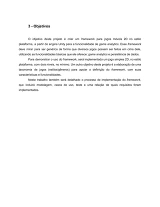 /
3 - Objetivos
O objetivo deste projeto é criar um framework para jogos móveis 2D no estilo
plataforma, a partir do engine Unity para a funcionalidade de game analytics. Esse framework
deve mirar para ser genérico de forma que diversos jogos possam ser feitos em cima dele,
utilizando as funcionalidades básicas que ele oferece: game analytics e persistência de dados.
Para demonstrar o uso do framework, será implementado um jogo simples 2D, no estilo
plataforma, com dois níveis, no mínimo. Um outro objetivo deste projeto é a elaboração de uma
taxonomia de jogos (estilos/gêneros) para apoiar a definição do framework, com suas
características e funcionalidades.
Neste trabalho também será detalhado o processo de implementação do framework,
que incluirá modelagem, casos de uso, teste e uma relação de quais requisitos foram
implementados.
 