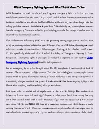 UL924 Emergency Lighting Approved: What UL 924 Means To You 
While browsing our stock for a brand spanking new emergency light or exit sign, you have 
mostly likely stumbled on the term “UL 924 listed” and the claim that this requirement makes 
the fixture suitable for use all over the United States. Without a tiny more knowledge (like this 
weblog post, for example) that claims is pointless. A label displaying UL compliance ensures 
that the emergency fixtures installed in your building meet the fire safety codes that must be 
observed by all commercial locations. 
The Underwriters Laboratory (UL) is a self-governing testing organization that has been 
certifying various products’ safeties for over 100 years. There are UL listings for categories such 
as laboratory tools, fire extinguishers, different types of wiring, & lots of other classifications. 
UL 924 specifically deals with the “Standard for Safety of Emergency Lighting & Power 
Equipment.” Emergency lights & exit signs fall under this segment, so they must be UL924 
Emergency Lighting Approved listed for full agreement. 
For an emergency light to be thought about UL 924 compliant, it must supply at least 90 
minutes of battery powered enlightenment. This gives the building’s occupants ample time to 
evacuate without panic. The interior battery is forever hardwired to the core power supply so it 
is constantly charged in case of emergency. It is also essential that the emergency light provides 
illumination routinely and immediately after power failure. 
Exit signs follow a related set of regulations for the UL 924 listing. The Underwriters 
Laboratory does not care if the exit sign’s letters are red or green, but it is necessary that they 
are at least six inches tall with a stroke thickness of 3/4 inch and spaced out 3/8 inch from 
each other. UL 924 and NFPA 101 have set a maximum luminance of .06 ft. lamberts and a 
viewing distance of 100 ft. There are omissions to this regulation but the exit signs must be 
marked with the viewable space of 50, 75, or 100 ft according to their completion of the check. 
 