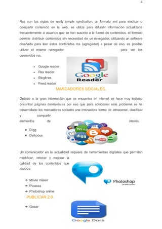 4
Rss son las siglas de really simple syndication, un formato xml para sindicar o
compartir contenido en la web, se utiliza para difundir información actualizada
frecuentemente a usuarios que se han suscrito a la fuente de contenidos. el formato
permite distribuir contenidos sin necesidad de un navegador, utilizando un software
diseñado para leer estos contenidos rss (agregador) a pesar de eso, es posible
utilizar el mismo navegador para ver los
contenidos rss.
● Google reader
● Rss reader
● Bloglines
● Feed reader
MARCADORES SOCIALES.
Debido a la gran información que se encuentra en internet se hace muy tedioso
encontrar páginas deinterés.es por eso que para solucionar este problema se ha
desarrollado los marcadores sociales una innovadora forma de almacenar, clasificar
y compartir
elementos de interés.
★ Digg
★ Delicious
Un comunicador en la actualidad requiere de herramientas digitales que permitan
modificar, retocar y mejorar la
calidad de los contenidos que
elabora.
➔ Movie maker
➔ Picassa
➔ Photoshop online
PUBLICAR 2.0.
➔ Goear
 