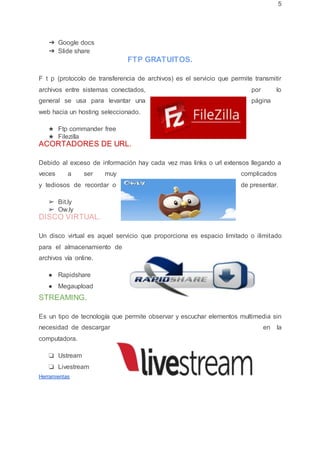 5
➔ Google docs
➔ Slide share
FTP GRATUITOS.
F t p (protocolo de transferencia de archivos) es el servicio que permite transmitir
archivos entre sistemas conectados, por lo
general se usa para levantar una página
web hacia un hosting seleccionado.
★ Ftp commander free
★ Filezilla
ACORTADORES DE URL.
Debido al exceso de información hay cada vez mas links o url extensos llegando a
veces a ser muy complicados
y tediosos de recordar o de presentar.
➢ Bit.ly
➢ Ow.ly
DISCO VIRTUAL.
Un disco virtual es aquel servicio que proporciona es espacio limitado o ilimitado
para el almacenamiento de
archivos vía online.
● Rapidshare
● Megaupload
STREAMING.
Es un tipo de tecnología que permite observar y escuchar elementos multimedia sin
necesidad de descargar en la
computadora.
❏ Ustream
❏ Livestream
Herramientas
 