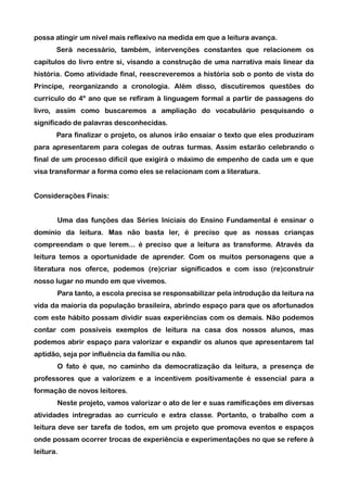 possa atingir um nível mais reflexivo na medida em que a leitura avança.
       Será necessário, também, intervenções constantes que relacionem os
capítulos do livro entre si, visando a construção de uma narrativa mais linear da
história. Como atividade final, reescreveremos a história sob o ponto de vista do
Príncipe, reorganizando a cronologia. Além disso, discutiremos questões do
currículo do 4º ano que se refiram à linguagem formal a partir de passagens do
livro, assim como buscaremos a ampliação do vocabulário pesquisando o
significado de palavras desconhecidas.
       Para finalizar o projeto, os alunos irão ensaiar o texto que eles produziram
para apresentarem para colegas de outras turmas. Assim estarão celebrando o
final de um processo difícil que exigirá o máximo de empenho de cada um e que
visa transformar a forma como eles se relacionam com a literatura.


Considerações Finais:


       Uma das funções das Séries Iniciais do Ensino Fundamental é ensinar o
domínio da leitura. Mas não basta ler, é preciso que as nossas crianças
compreendam o que lerem... é preciso que a leitura as transforme. Através da
leitura temos a oportunidade de aprender. Com os muitos personagens que a
literatura nos oferce, podemos (re)criar significados e com isso (re)construir
nosso lugar no mundo em que vivemos.
       Para tanto, a escola precisa se responsabilizar pela introdução da leitura na
vida da maioria da população brasileira, abrindo espaço para que os afortunados
com este hábito possam dividir suas experiências com os demais. Não podemos
contar com possíveis exemplos de leitura na casa dos nossos alunos, mas
podemos abrir espaço para valorizar e expandir os alunos que apresentarem tal
aptidão, seja por influência da família ou não.
       O fato é que, no caminho da democratização da leitura, a presença de
professores que a valorizem e a incentivem positivamente é essencial para a
formação de novos leitores.
       Neste projeto, vamos valorizar o ato de ler e suas ramificações em diversas
atividades intregradas ao currículo e extra classe. Portanto, o trabalho com a
leitura deve ser tarefa de todos, em um projeto que promova eventos e espaços
onde possam ocorrer trocas de experiência e experimentações no que se refere à
leitura.
 