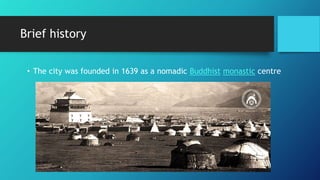 Brief history
• The city was founded in 1639 as a nomadic Buddhist monastic centre