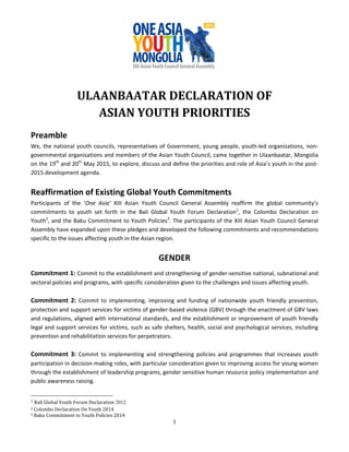1	
	 	
	
	
ULAANBAATAR	DECLARATION	OF	
ASIAN	YOUTH	PRIORITIES	
	
Preamble 
We, the national youth councils, representatives of Government, young people, youth‐led organizations, non‐
governmental organisations and members of the Asian Youth Council, came together in Ulaanbaatar, Mongolia 
on the 19th
 and 20th
 May 2015, to explore, discuss and define the priorities and role of Asia’s youth in the post‐
2015 development agenda.  
 
Reaffirmation of Existing Global Youth Commitments 
Participants  of  the  ‘One  Asia’  XIII  Asian  Youth  Council  General  Assembly  reaffirm  the  global  community’s 
commitments  to  youth  set  forth  in  the  Bali  Global  Youth  Forum  Declaration1
,  the  Colombo  Declaration  on 
Youth2
, and the Baku Commitment to Youth Policies3
. The participants of the XIII Asian Youth Council General 
Assembly have expanded upon these pledges and developed the following commitments and recommendations 
specific to the issues affecting youth in the Asian region.  
 
GENDER 
 
Commitment 1: Commit to the establishment and strengthening of gender‐sensitive national, subnational and 
sectoral policies and programs, with specific consideration given to the challenges and issues affecting youth. 
 
Commitment 2:  Commit  to  implementing,  improving  and  funding  of  nationwide  youth  friendly  prevention, 
protection and support services for victims of gender‐based violence (GBV) through the enactment of GBV laws 
and regulations, aligned with international standards, and the establishment or improvement of youth friendly 
legal and support services for victims, such as safe shelters, health, social and psychological services, including 
prevention and rehabilitation services for perpetrators. 
 
Commitment 3: Commit to implementing and strengthening policies and programmes that increases youth 
participation in decision‐making roles, with particular consideration given to improving access for young women 
through the establishment of leadership programs, gender sensitive human resource policy implementation and 
public awareness raising. 
																																																																		
1	Bali	Global	Youth	Forum	Declaration 2012	
2	Colombo	Declaration	On	Youth	2014	
3	Baku	Commitment	to	Youth	Policies	2014	
 