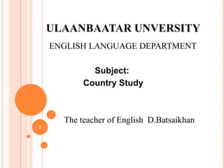 ULAANBAATAR UNVERSITY
ENGLISH LANGUAGE DEPARTMENT
Subject:
Country Study

The teacher of English D.Batsaikhan
1

 