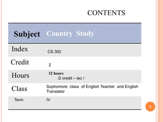 CONTENTS

Subject Country Study
Index

CS 302

Credit

2

Hours

32 hours
/2 credit – lec /

Class
Term

Sophomore class of English Teacher and English
Translator
IV
2

 