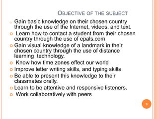 OBJECTIVE OF THE SUBJECT
Gain basic knowledge on their chosen country
through the use of the Internet, videos, and text.
 Learn how to contact a student from their chosen
country through the use of epals.com
 Gain visual knowledge of a landmark in their
chosen country through the use of distance
learning technology.
 Know how time zones effect our world
 Improve letter writing skills, and typing skills
 Be able to present this knowledge to their
classmates orally.
 Learn to be attentive and responsive listeners.
 Work collaboratively with peers
o

3

 