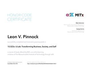 Senior Lecturer, Sloan School of Management
Massachusetts Institute of Technology
Otto Scharmer
Director of Digital Learning
Massachusetts Institute of Technology
Sanjay Sarma
HONOR CODE CERTIFICATE Verify the authenticity of this certificate at
CERTIFICATE
HONOR CODE
Leon V. Pinnock
successfully completed and received a passing grade in
15.S23x: U.Lab: Transforming Business, Society, and Self
a course of study offered by MITx, an online learning
initiative of The Massachusetts Institute of Technology through edX.
Issued March 5th, 2015 https://verify.edx.org/cert/0f5e9dfae289454b9a03026bb51c85c9
 