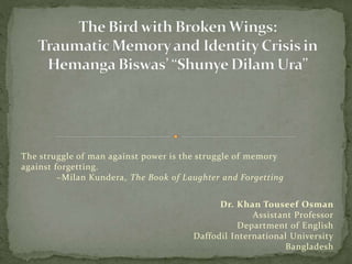 The struggle of man against power is the struggle of memory
against forgetting.
~Milan Kundera, The Book of Laughter and Forgetting
Dr. Khan Touseef Osman
Assistant Professor
Department of English
Daffodil International University
Bangladesh
 