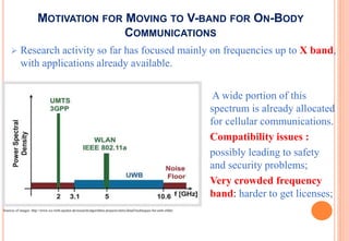 MOTIVATION FOR MOVING TO V-BAND FOR ON-BODY
COMMUNICATIONS
 Research activity so far has focused mainly on frequencies up to X band,
with applications already available.
A wide portion of this
spectrum is already allocated
for cellular communications.
Compatibility issues :
possibly leading to safety
and security problems;
Very crowded frequency
band: harder to get licenses;
Sources of images: http://www.ice.rwth-aachen.de/research/algorithms-projects/entry/detail/techniques-for-uwb-ofdm/
 