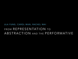 ULA FUNG, CAROL MAN, RACHEL WA I 
FROM REPRESENTATION TO 
ABSTRACTION AND THE PERFORMATIVE 
 