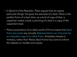 • In Book X of the Republic, Plato argued that art copies 
particular things. He gives the example of a bed. There is the 
perfect Form of a bed; then, as a kind of copy of that, a 
carpenter makes a bed; a painting of a bed is a copy of the 
carpenter’s bed. 
• Plato’s postulation of an Ideal world of Forms states that Ideal 
Form pre-exists any actually. Representation can only ever be 
an imperfect copy of an Ideal Form. Aristotles interest in 
mimesis, rather than Platos Ideal Forms has come to inform 
the debate on models and copies. 
 