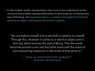 • In the modern world, representation has come to be understood as the 
structure that enables representationalism to dominate our contemporary 
way of thinking. Representationalism is a system of thought that fixes the 
world as an object and resource for human subjects. 
“Set out before oneself and to set forth in relation to oneself. 
Through this, whatever is comes to a stand as object and in 
that way alone receives the seal of Being. That the world 
becomes picture is one and the same event with the event of 
mans becoming subiectum in the midst of that which is.” 
– “MAN AS REPRESENTING SUBJECT” 
MARTIN HEIDEGGER 
 