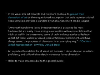 • In the visual arts, art theorists and historians continue to ground their 
discussions of art on the unquestioned assumption that art is representational. 
Representation provides a standard by which artistic merit can be judged. 
“Among the problems raised by representational practices the most 
fundamental are surely those arising in connection with representations that 
might as well in the unassuming terms of ordinary language be called non-verbal. 
Of these, visible (or visual) representations are prominent, and have 
always served the purposes of discussion in an exemplary way.” - “On Non-verbal 
Representation” (1997) by Donald Brook 
• An important foundation for all visual art, because it depends upon an artist's 
proficiency and skills which underpin numerous forms of visual art 
• Helps to make art accessible to the general public 
 