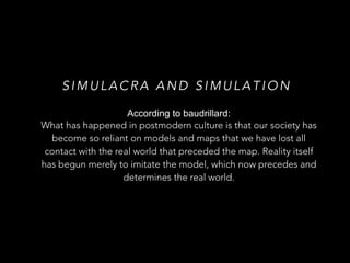 SIMULACRA AND SIMULATION 
According to baudrillard: 
What has happened in postmodern culture is that our society has 
become so reliant on models and maps that we have lost all 
contact with the real world that preceded the map. Reality itself 
has begun merely to imitate the model, which now precedes and 
determines the real world. 
 