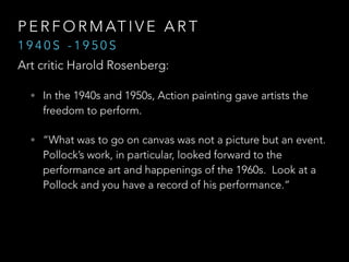 PERFORMATIVE ART 
1 9 4 0 S - 1 9 5 0 S 
Art critic Harold Rosenberg: 
• In the 1940s and 1950s, Action painting gave artists the 
freedom to perform. 
• “What was to go on canvas was not a picture but an event. 
Pollock’s work, in particular, looked forward to the 
performance art and happenings of the 1960s. Look at a 
Pollock and you have a record of his performance.” 
“ 
 